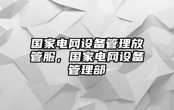 國家電網設備管理放管服，國家電網設備管理部