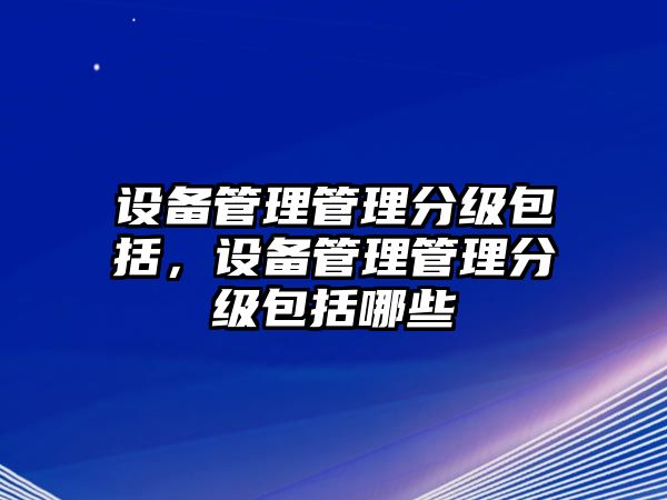 設(shè)備管理管理分級(jí)包括，設(shè)備管理管理分級(jí)包括哪些