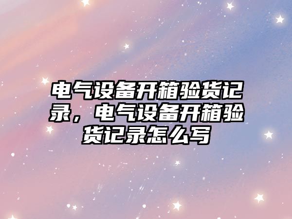 電氣設備開箱驗貨記錄，電氣設備開箱驗貨記錄怎么寫